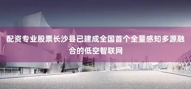 配资专业股票长沙县已建成全国首个全量感知多源融合的低空智联网