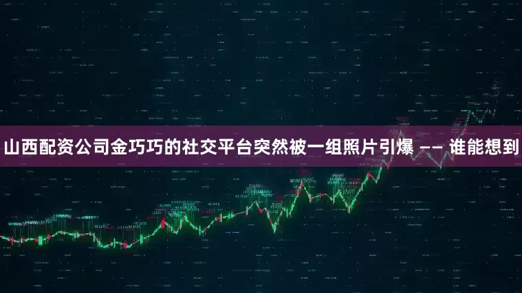山西配资公司金巧巧的社交平台突然被一组照片引爆 —— 谁能想到