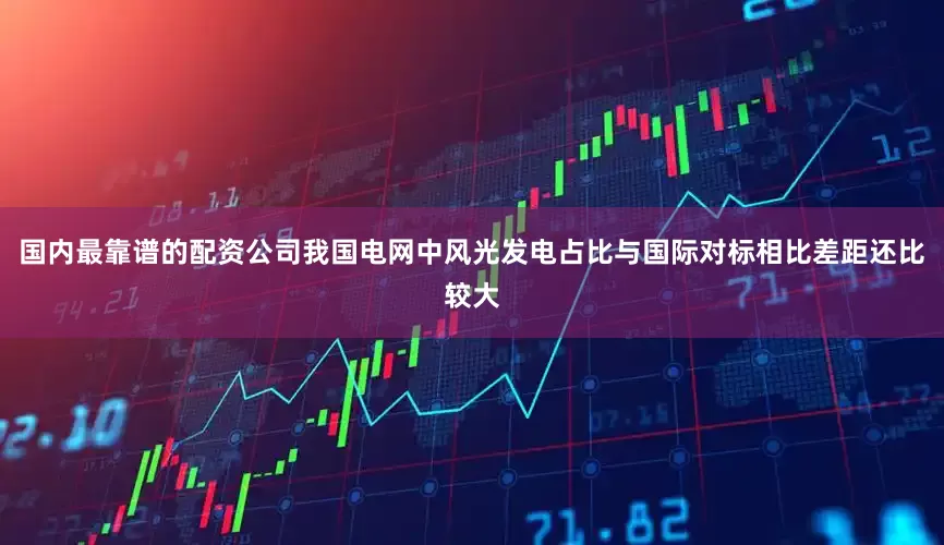 国内最靠谱的配资公司我国电网中风光发电占比与国际对标相比差距还比较大