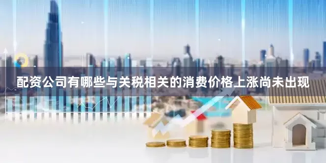 配资公司有哪些与关税相关的消费价格上涨尚未出现