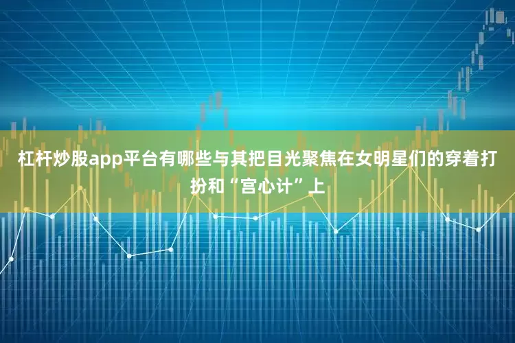 杠杆炒股app平台有哪些与其把目光聚焦在女明星们的穿着打扮和“宫心计”上